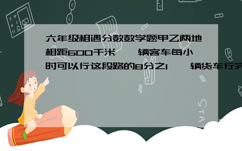 六年级相遇分数数学题甲乙两地相距600千米,一辆客车每小时可以行这段路的8分之1,一辆货车行完这段路程要10小时.两车同