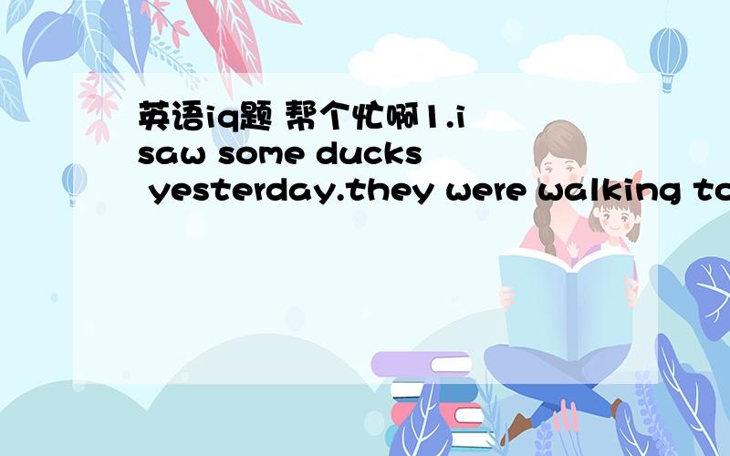 英语iq题 帮个忙啊1.i saw some ducks yesterday.they were walking to