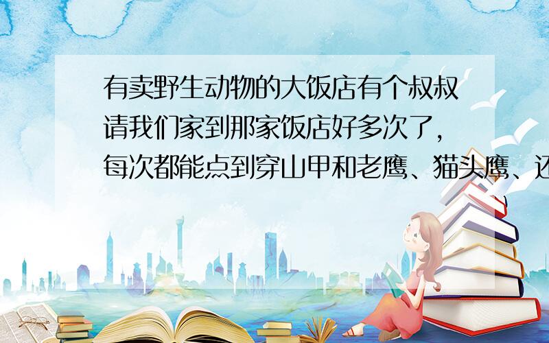 有卖野生动物的大饭店有个叔叔请我们家到那家饭店好多次了,每次都能点到穿山甲和老鹰、猫头鹰、还有很多野生鸟类,政治课本说要