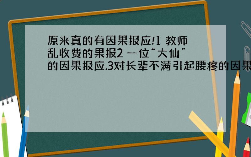 原来真的有因果报应!1 教师乱收费的果报2 一位“大仙”的因果报应.3对长辈不满引起腰疼的因果实例 4 家人造业,无辜孩