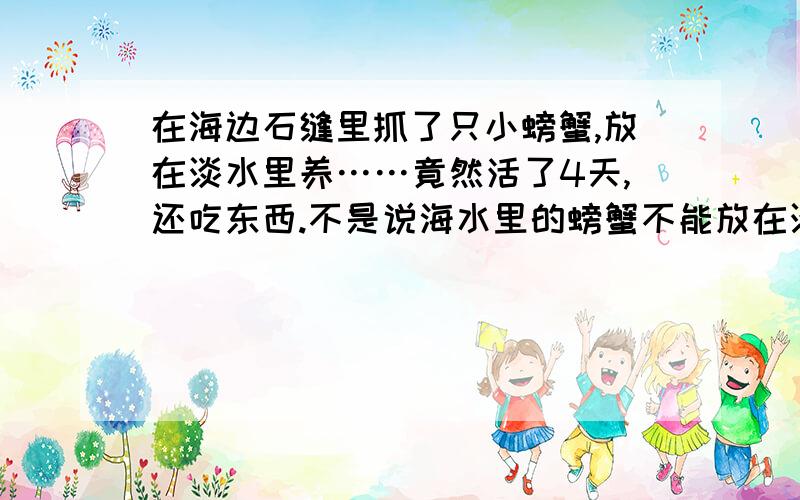 在海边石缝里抓了只小螃蟹,放在淡水里养……竟然活了4天,还吃东西.不是说海水里的螃蟹不能放在淡水养么