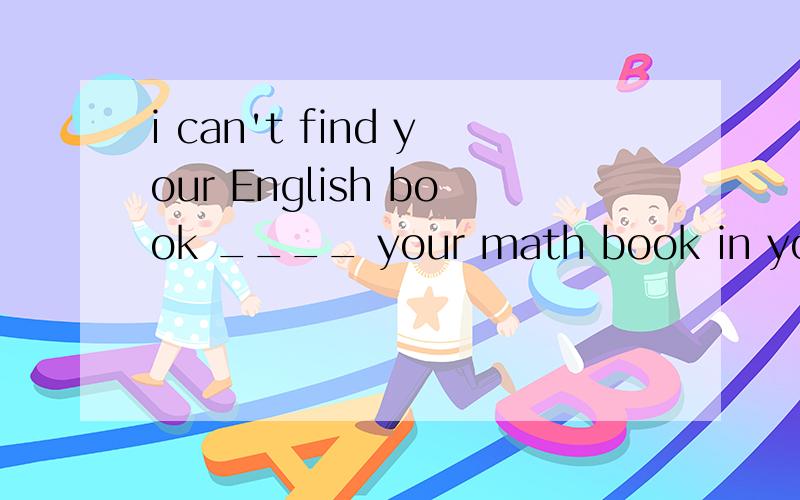 i can't find your English book ____ your math book in your b