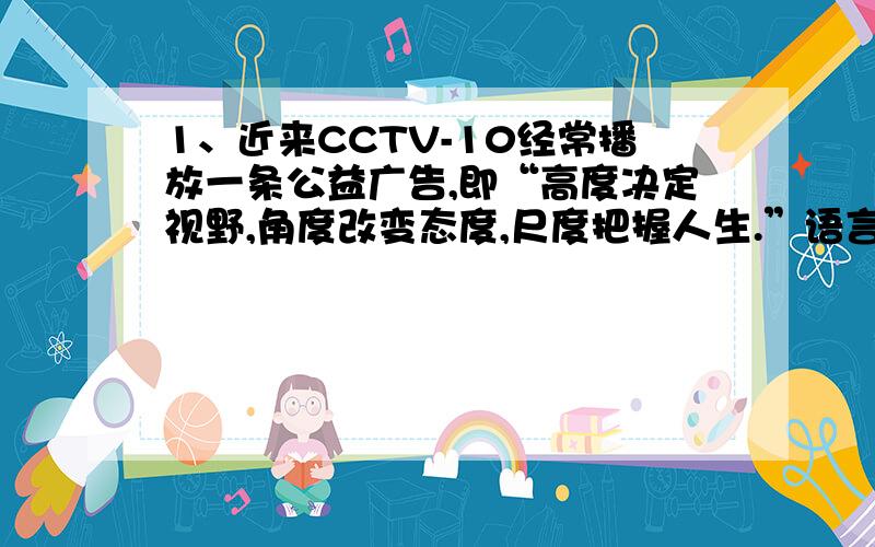 1、近来CCTV-10经常播放一条公益广告,即“高度决定视野,角度改变态度,尺度把握人生.”语言典雅凝练,但有很多人不明