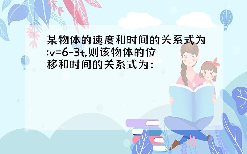 某物体的速度和时间的关系式为:v=6-3t,则该物体的位移和时间的关系式为：