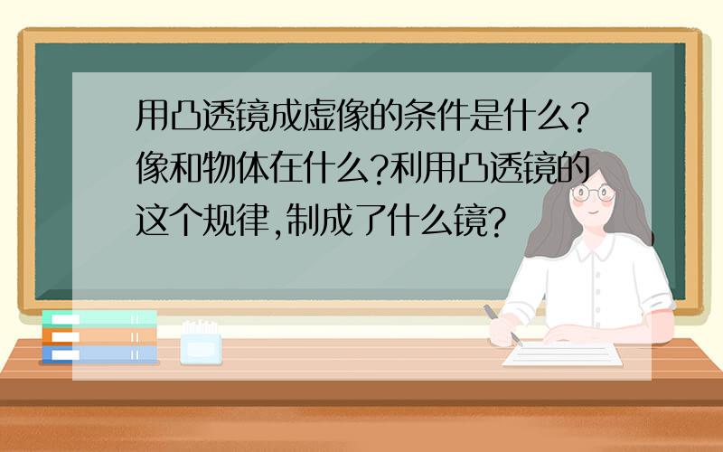 用凸透镜成虚像的条件是什么?像和物体在什么?利用凸透镜的这个规律,制成了什么镜?