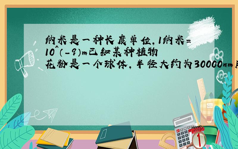 纳米是一种长度单位,1纳米=10^（-9）m已知某种植物花粉是一个球体,半径大约为30000nm用科学技术法表示它的体积