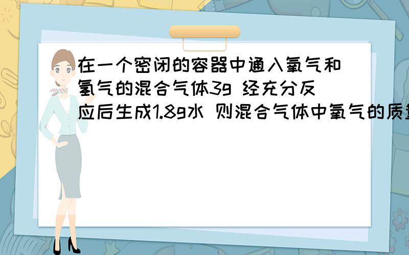 在一个密闭的容器中通入氧气和氢气的混合气体3g 经充分反应后生成1.8g水 则混合气体中氧气的质量最多是多