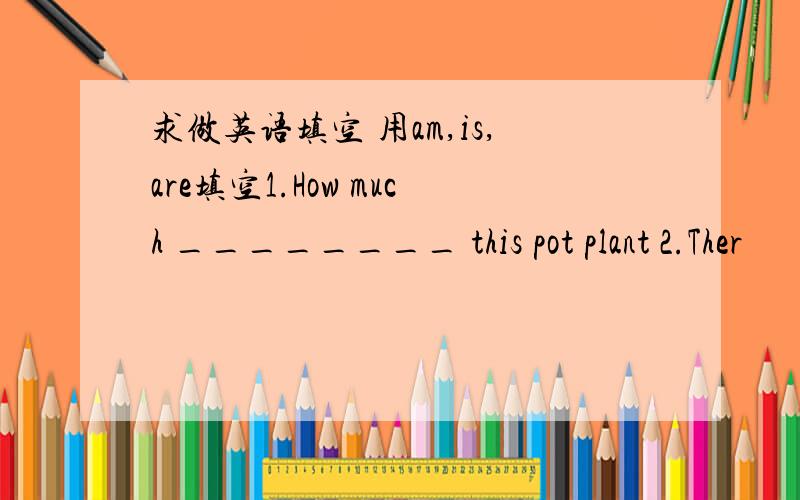 求做英语填空 用am,is,are填空1.How much ________ this pot plant 2.Ther