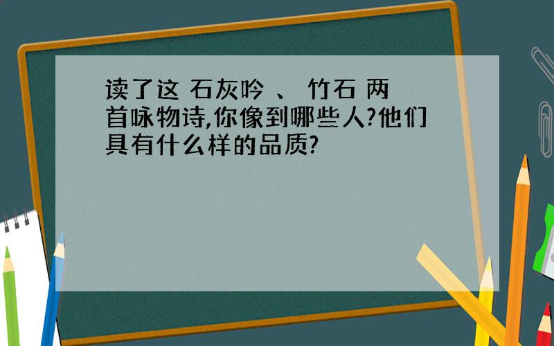 读了这 石灰吟 、 竹石 两首咏物诗,你像到哪些人?他们具有什么样的品质?