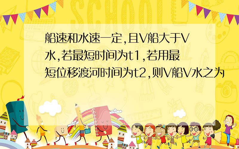 船速和水速一定,且V船大于V水,若最短时间为t1,若用最短位移渡河时间为t2,则V船V水之为