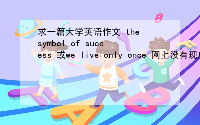 求一篇大学英语作文 the symbol of success 或we live only once 网上没有现成的 作