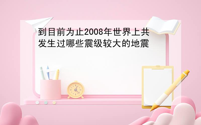 到目前为止2008年世界上共发生过哪些震级较大的地震