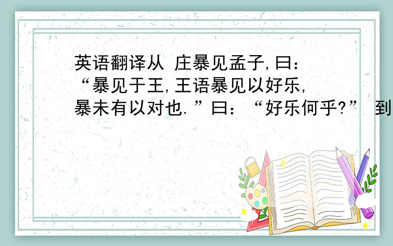 英语翻译从 庄暴见孟子,曰：“暴见于王,王语暴见以好乐,暴未有以对也.”曰：“好乐何乎?” 到……喜色而相告曰：“吾王庶