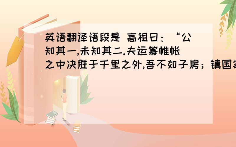 英语翻译语段是 高祖曰：“公知其一,未知其二.夫运筹帷帐之中决胜于千里之外,吾不如子房；镇国家、抚百姓,给馈饷,不绝粮道