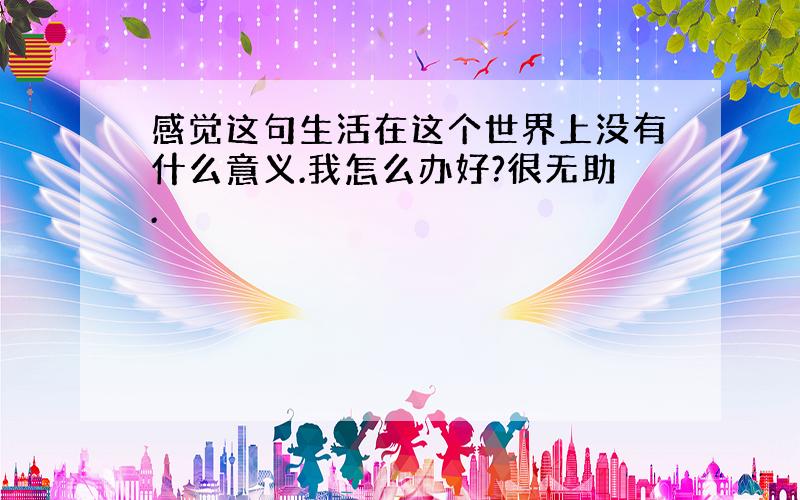 感觉这句生活在这个世界上没有什么意义.我怎么办好?很无助.