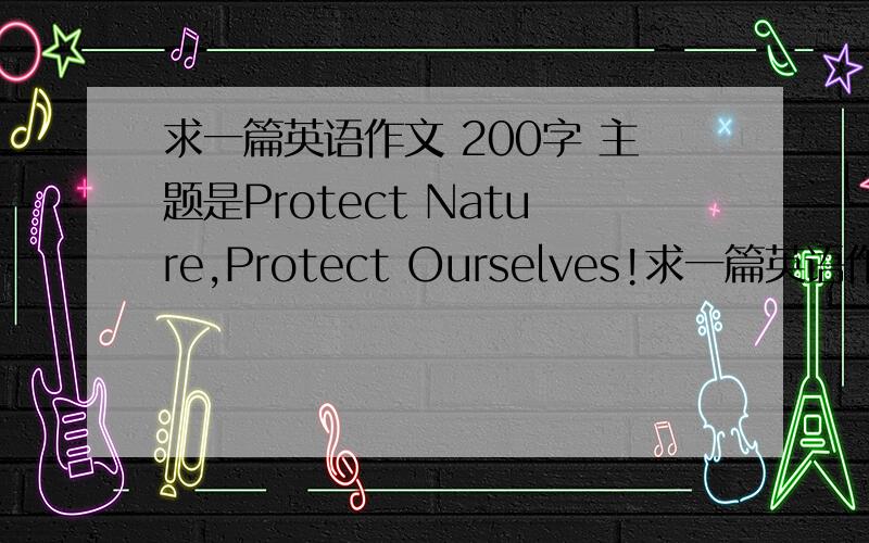 求一篇英语作文 200字 主题是Protect Nature,Protect Ourselves!求一篇英语作文 200