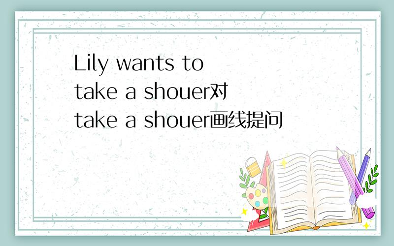 Lily wants to take a shouer对take a shouer画线提问