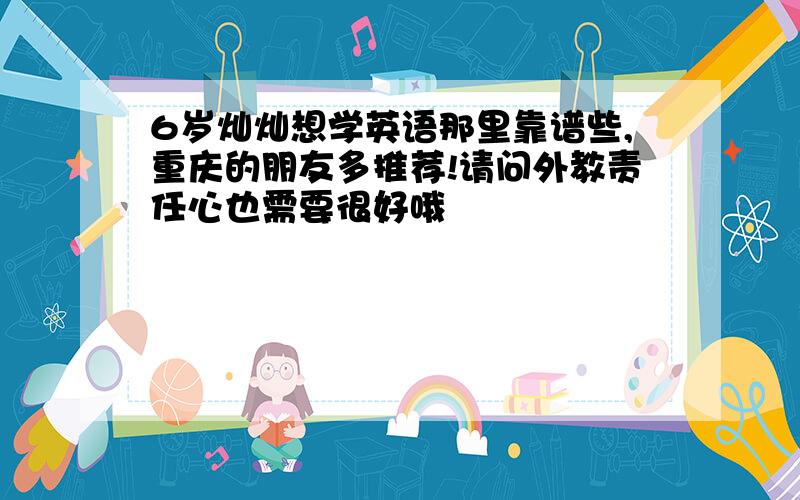 6岁灿灿想学英语那里靠谱些,重庆的朋友多推荐!请问外教责任心也需要很好哦