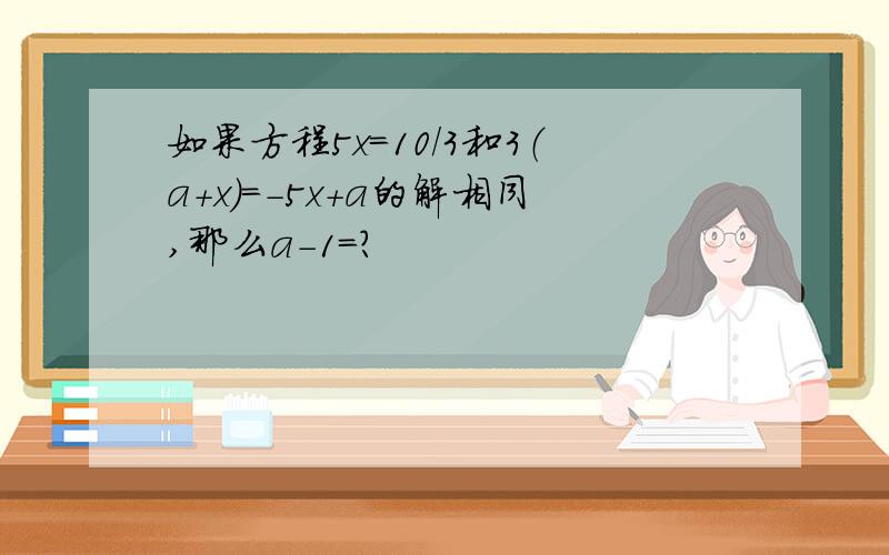 如果方程5x=10/3和3（a+x）=-5x+a的解相同,那么a-1=?