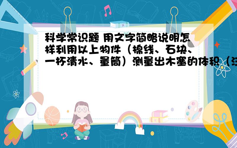 科学常识题 用文字简略说明怎样利用以上物件（棉线、石块、一杯清水、量筒）测量出木塞的体积（注意：木塞是浮在水面上的）