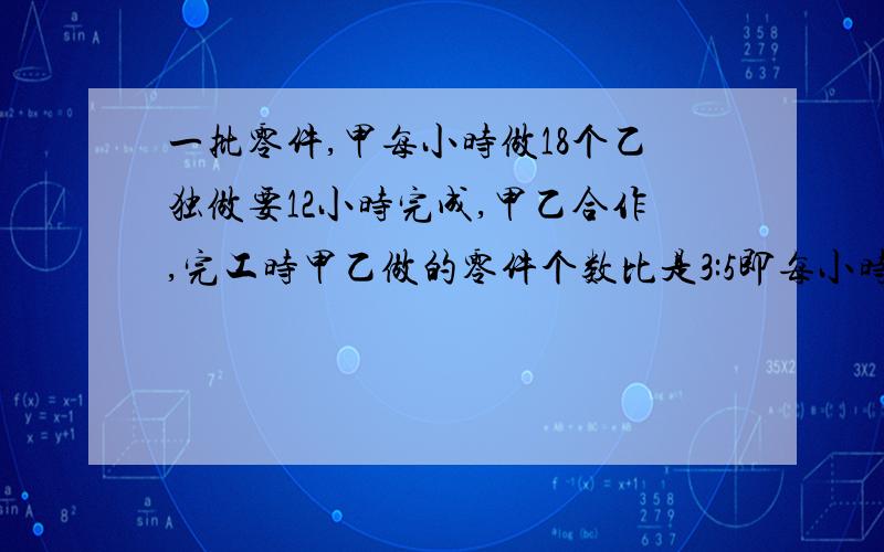 一批零件,甲每小时做18个乙独做要12小时完成,甲乙合作,完工时甲乙做的零件个数比是3:5即每小时加工多少