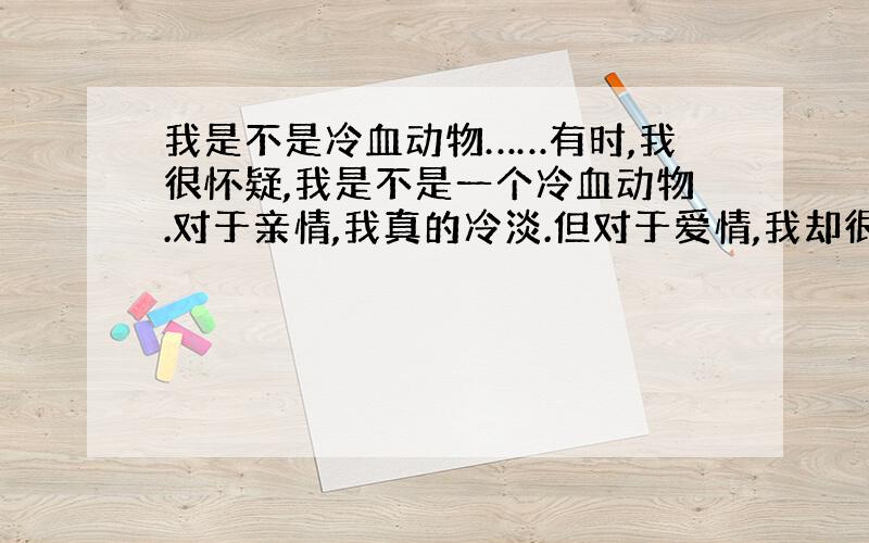 我是不是冷血动物……有时,我很怀疑,我是不是一个冷血动物.对于亲情,我真的冷淡.但对于爱情,我却很热情.小学时,父母就因