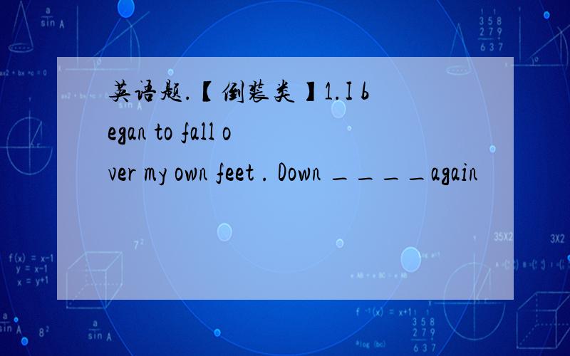 英语题.【倒装类】1.I began to fall over my own feet . Down ____again