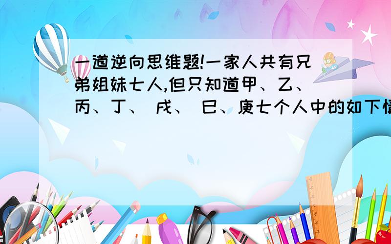 一道逆向思维题!一家人共有兄弟姐妹七人,但只知道甲、乙、丙、丁、 戌、 巳、庚七个人中的如下情况：（1）甲有三个妹妹 （