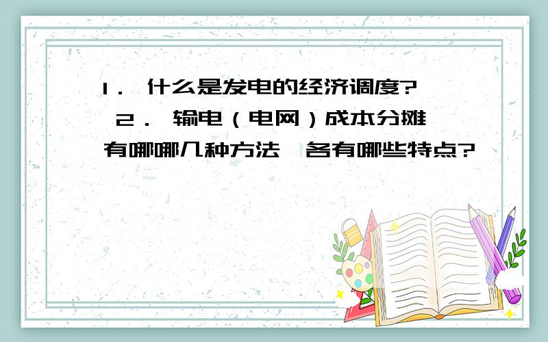 1． 什么是发电的经济调度? 2． 输电（电网）成本分摊有哪哪几种方法,各有哪些特点?