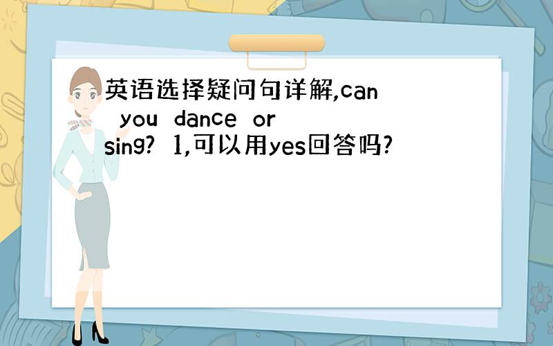 英语选择疑问句详解,can　　you　dance　or　sing?　1,可以用yes回答吗?