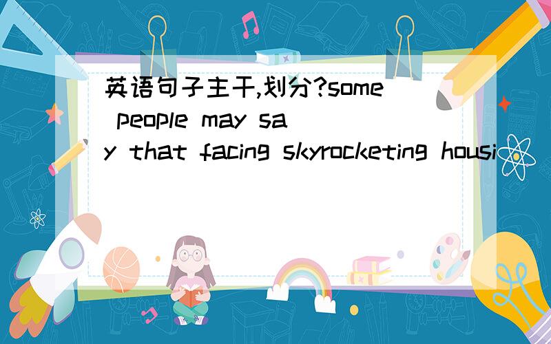 英语句子主干,划分?some people may say that facing skyrocketing housi