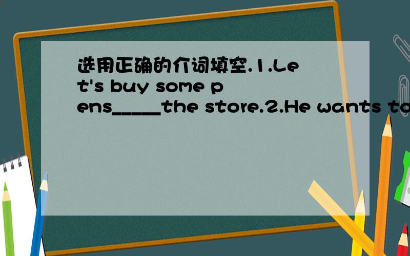 选用正确的介词填空.1.Let's buy some pens_____the store.2.He wants to