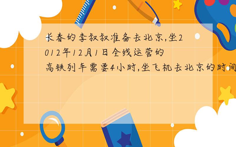 长春的李叔叔准备去北京,坐2012年12月1日全线运营的高铁列车需要4小时,坐飞机去北京的时间是高铁的八分