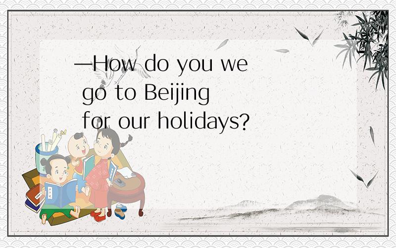 —How do you we go to Beijing for our holidays?