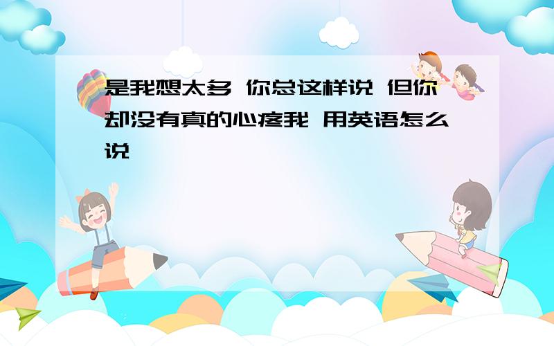 是我想太多 你总这样说 但你却没有真的心疼我 用英语怎么说