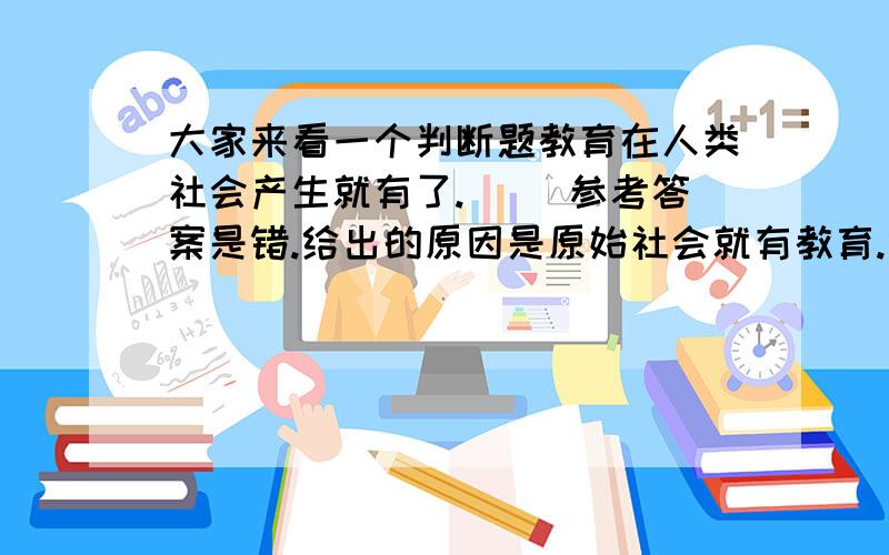 大家来看一个判断题教育在人类社会产生就有了.（ ）参考答案是错.给出的原因是原始社会就有教育.但我觉得是对的,因为人类社