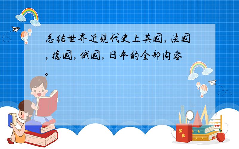 总结世界近现代史上英国，法国，德国，俄国，日本的全部内容。