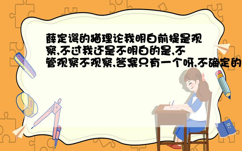 薛定谔的猫理论我明白前提是观察,不过我还是不明白的是,不管观察不观察,答案只有一个呀,不确定的只有我们自己的意识,就好比