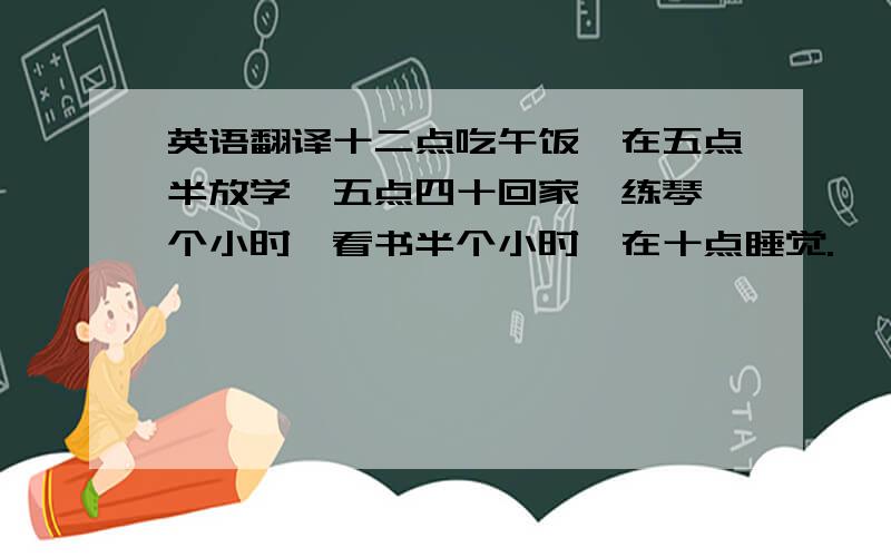 英语翻译十二点吃午饭,在五点半放学,五点四十回家,练琴一个小时,看书半个小时,在十点睡觉.