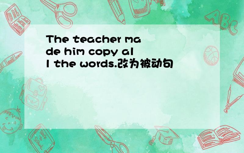 The teacher made him copy all the words.改为被动句