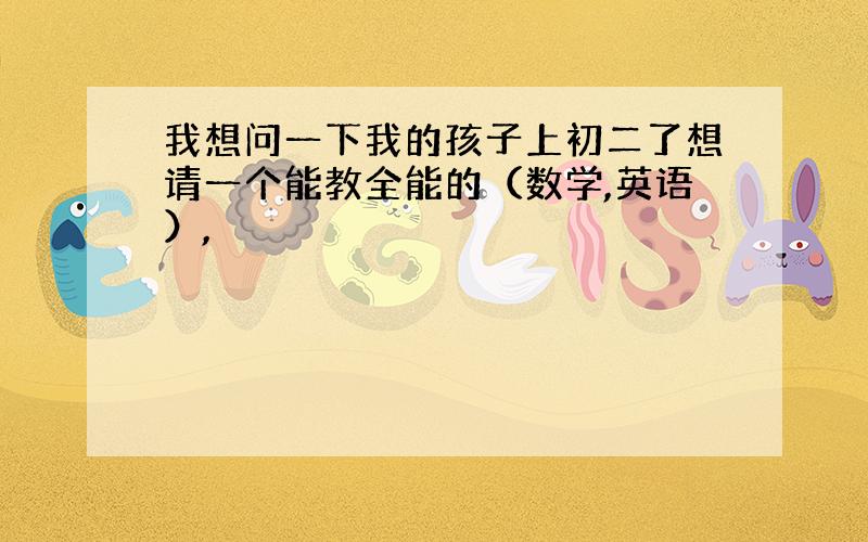 我想问一下我的孩子上初二了想请一个能教全能的（数学,英语）,