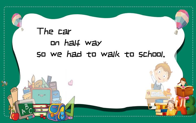 The car _______ on half way so we had to walk to school.