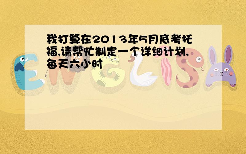 我打算在2013年5月底考托福,请帮忙制定一个详细计划,每天六小时