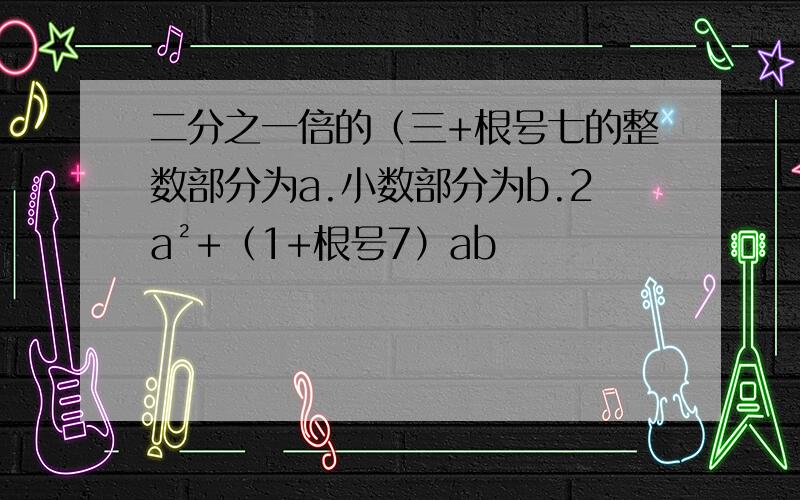 二分之一倍的（三+根号七的整数部分为a.小数部分为b.2a²+（1+根号7）ab