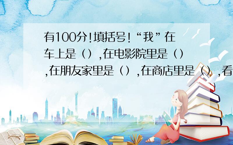 有100分!填括号!“我”在车上是（）,在电影院里是（）,在朋友家里是（）,在商店里是（）,看书读报时是（）,去旅游时是