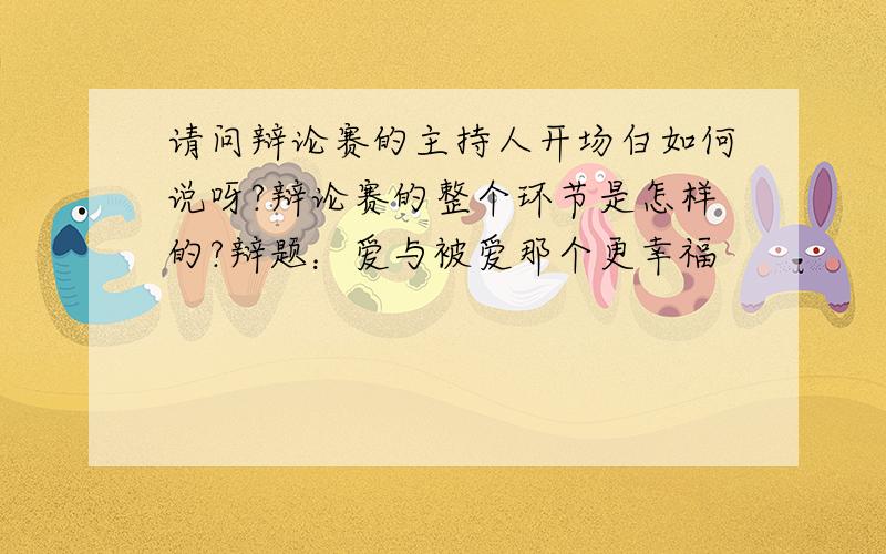 请问辩论赛的主持人开场白如何说呀?辩论赛的整个环节是怎样的?辩题：爱与被爱那个更幸福