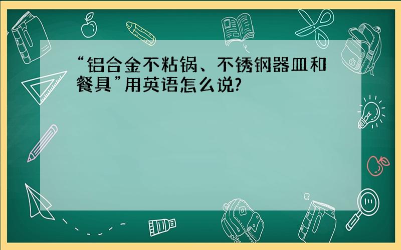 “铝合金不粘锅、不锈钢器皿和餐具”用英语怎么说?