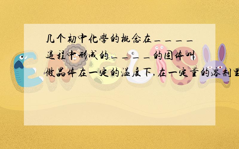 几个初中化学的概念在____过程中形成的____的固体叫做晶体在一定的温度下,在一定量的溶剂里____的溶液叫做某种溶质