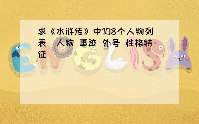 求《水浒传》中108个人物列表（人物 事迹 外号 性格特征）