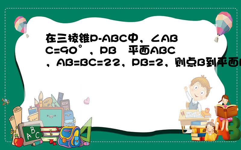 在三棱锥P-ABC中，∠ABC=90°，PB丄平面ABC，AB=BC=22，PB=2，则点B到平面PAC的距离是 ___